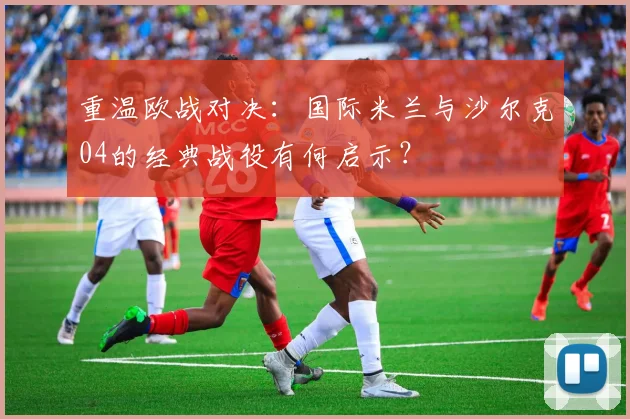 重温欧战对决：国际米兰与沙尔克04的经典战役有何启示？