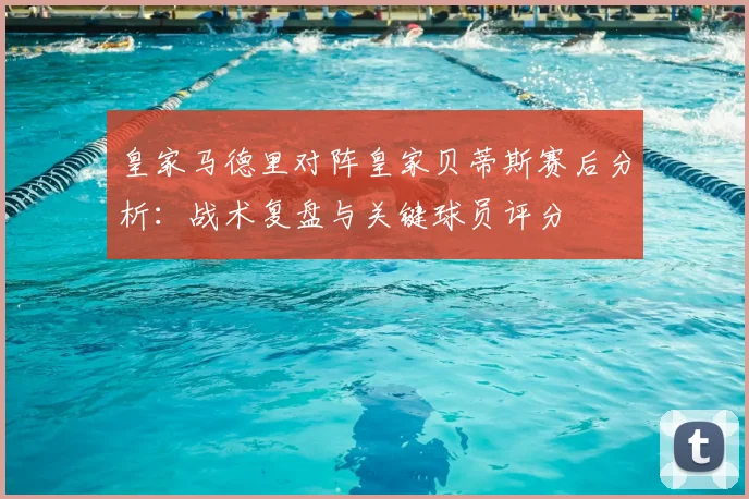 皇家马德里对阵皇家贝蒂斯赛后分析：战术复盘与关键球员评分