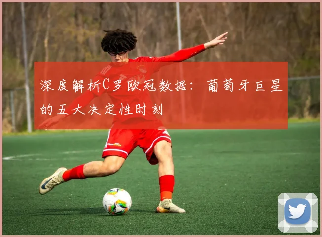 深度解析C罗欧冠数据：葡萄牙巨星的五大决定性时刻
