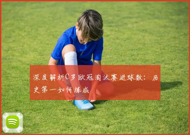 深度解析C罗欧冠淘汰赛进球数：历史第一如何炼成