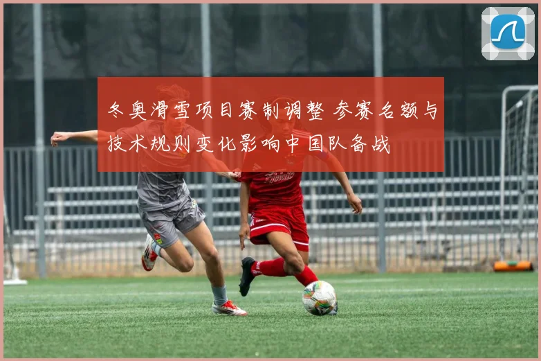 冬奥滑雪项目赛制调整 参赛名额与技术规则变化影响中国队备战