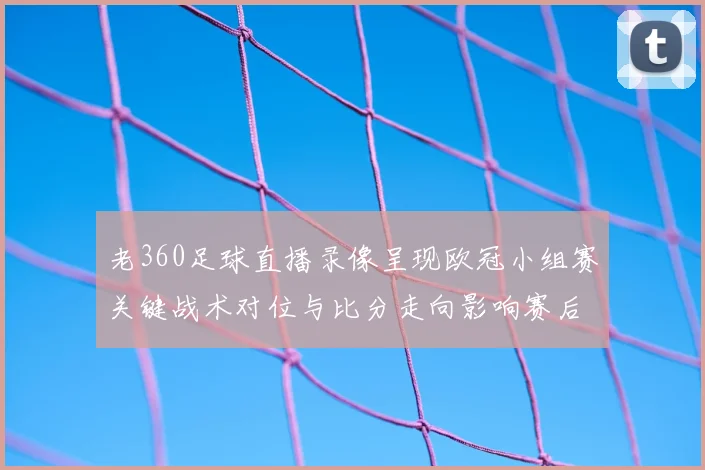 老360足球直播录像呈现欧冠小组赛关键战术对位与比分走向影响赛后分析