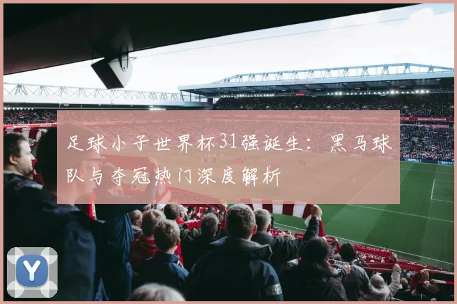 足球小子世界杯31强诞生：黑马球队与夺冠热门深度解析
