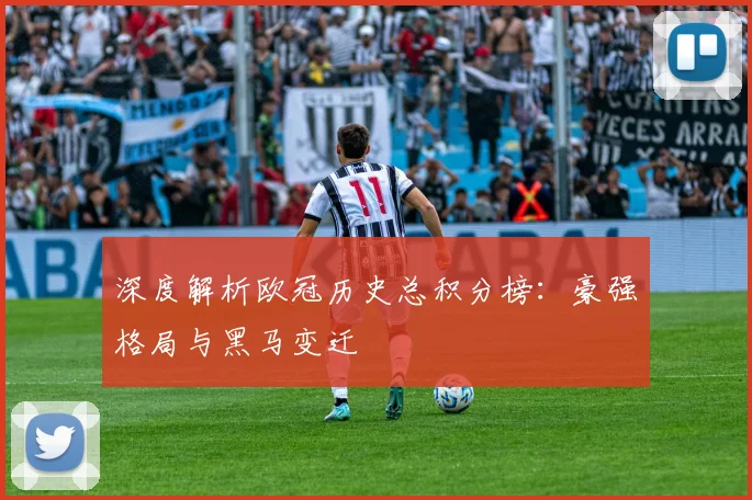 深度解析欧冠历史总积分榜：豪强格局与黑马变迁